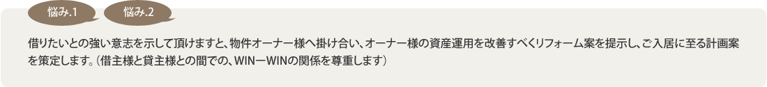 【悩み1】【悩み2】借りたいとの強い意志を示して頂けますと、物件オーナー様へ掛け合い、オーナー様の資産運用を改善すべくリフォーム案を提示し、ご入居に至る計画案を策定します。（借主様と貸主様との間での、WINーWINの関係を尊重します）